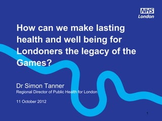How can we make lasting
health and well being for
Londoners the legacy of the
Games?

Dr Simon Tanner
Regional Director of Public Health for London

11 October 2012

                                                1
 