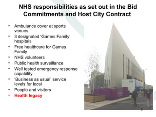 NHS responsibilities as set out in the Bid
       Commitments and Host City Contract
•   Ambulance cover at sports
    venues
•   3 designated ‘Games Family’
    hospitals
•   Free healthcare for Games
    Family
•   NHS volunteers
•   Public health surveillance
•   Well tested emergency response
    capability
•   ‘Business as usual’ service
    levels for local
•   People and visitors
•   Health legacy


                                                   2
 