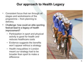 Our approach to Health Legacy

• Consistent focus that ran through all
  stages and workstreams of the
  programme – from planning to
  delivery.
• Challenge: how could an elite sporting
  festival lead to a legacy of health
  improvement?
   – Participation in sport and physical
      activity is good for health and
      reduces healthcare costs
   – Evidence suggests the benefits
      won’t appear without a strategy
   – Health inequalities in London
      meant our strategy had to be
      broader than sport to make a
      difference
                                             3
 