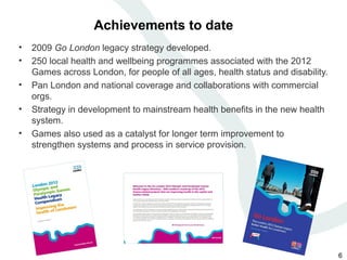 Achievements to date
•   2009 Go London legacy strategy developed.
•   250 local health and wellbeing programmes associated with the 2012
    Games across London, for people of all ages, health status and disability.
•   Pan London and national coverage and collaborations with commercial
    orgs.
•   Strategy in development to mainstream health benefits in the new health
    system.
•   Games also used as a catalyst for longer term improvement to
    strengthen systems and process in service provision.




                                                                                 6
 