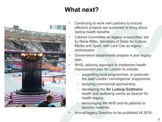 What next?
 •   Continuing to work with partners to ensure
     effective projects are sustained to bring about
     lasting health benefits.
 •   Cabinet Committee on legacy re-launched, led
     by Maria Miller, Secretary of State for Culture
     Media and Sport, with Lord Coe as legacy
     ambassador.
 •   Government departments prepare 4 year legacy
     plan.
 •   NHSL tailoring approach to implement health
     improvement plan for London to include:
       - supporting local programmes, in particular
          the east London ‘convergence’ programme.
       - securing commercial sponsorship,
       - developing the Sir Ludwig Guttmann
          health and wellbeing centre as beacon for
          health legacy,
       - encouraging the NHS and its patients to
          become healthier.
 •   Annual legacy Directory to be published till 2016.
                                                          7
 