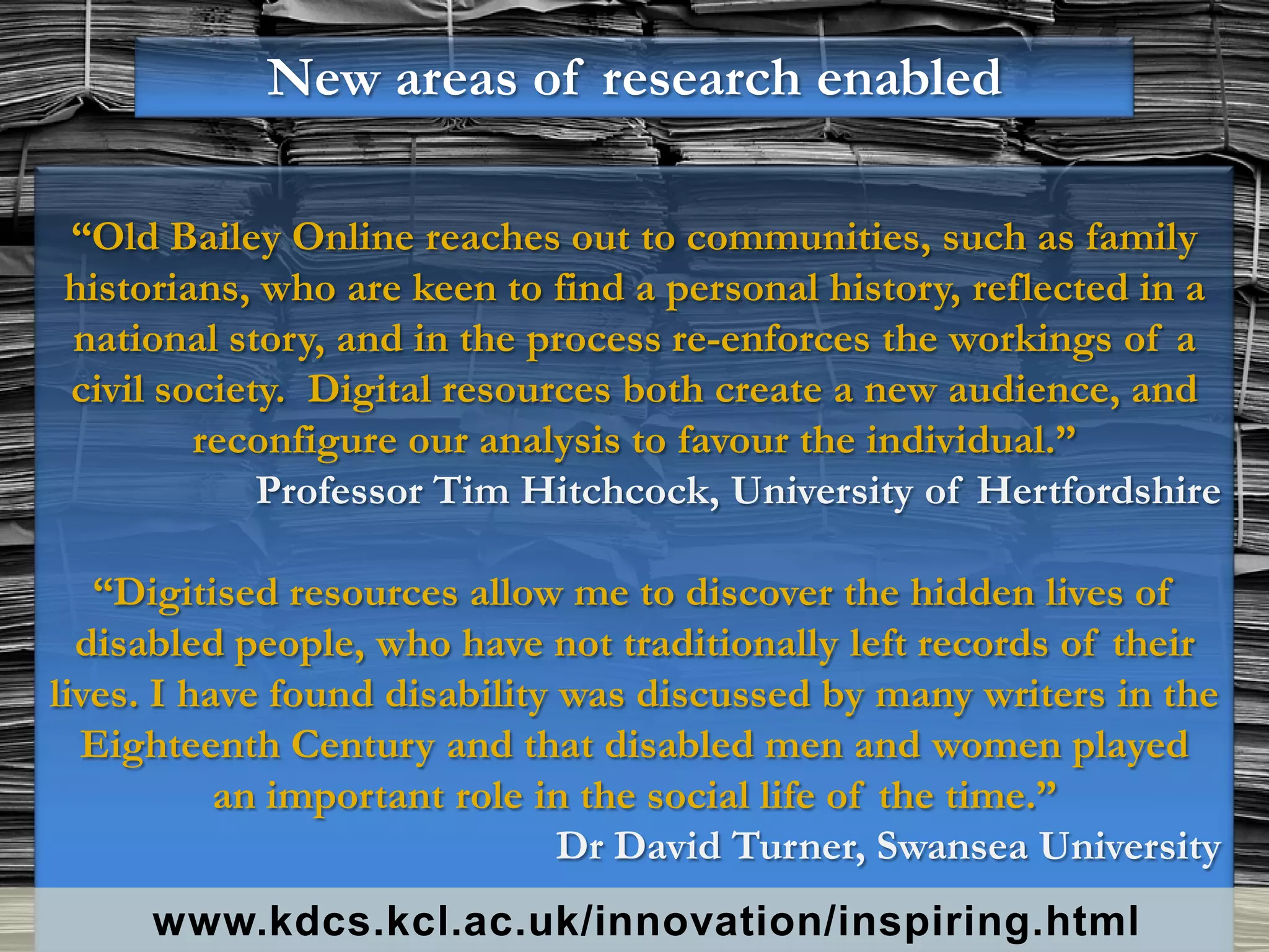 New areas of research enabled

“Old Bailey Online reaches out to communities, such as family
historians, who are keen to find a personal history, reflected in a
national story, and in the process re-enforces the workings of a
civil society. Digital resources both create a new audience, and
        reconfigure our analysis to favour the individual.”
            Professor Tim Hitchcock, University of Hertfordshire

   “Digitised resources allow me to discover the hidden lives of
  disabled people, who have not traditionally left records of their
lives. I have found disability was discussed by many writers in the
  Eighteenth Century and that disabled men and women played
           an important role in the social life of the time.”
                               Dr David Turner, Swansea University
     www.kdcs.kcl.ac.uk/innovation/inspiring.html
 