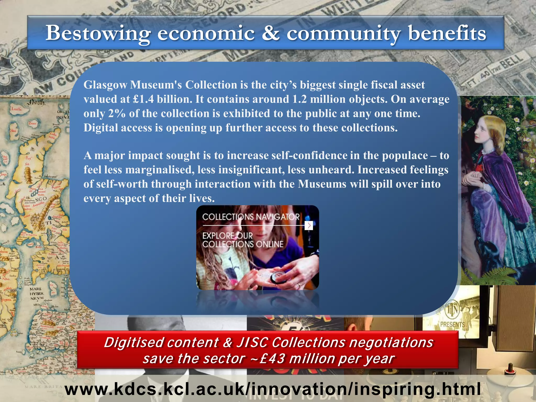Bestowing economic & community benefits

   Glasgow Museum's Collection is the city’s biggest single fiscal asset
   valued at £1.4 billion. It contains around 1.2 million objects. On average
   only 2% of the collection is exhibited to the public at any one time.
   Digital access is opening up further access to these collections.

   A major impact sought is to increase self-confidence in the populace – to
   feel less marginalised, less insignificant, less unheard. Increased feelings
   of self-worth through interaction with the Museums will spill over into
   every aspect of their lives.




       Digitised content & JI SC Collections negotiations
             save the sector ~£43 m illion per year

 www.kdcs.kcl.ac.uk/innovation/inspiring.html
 
