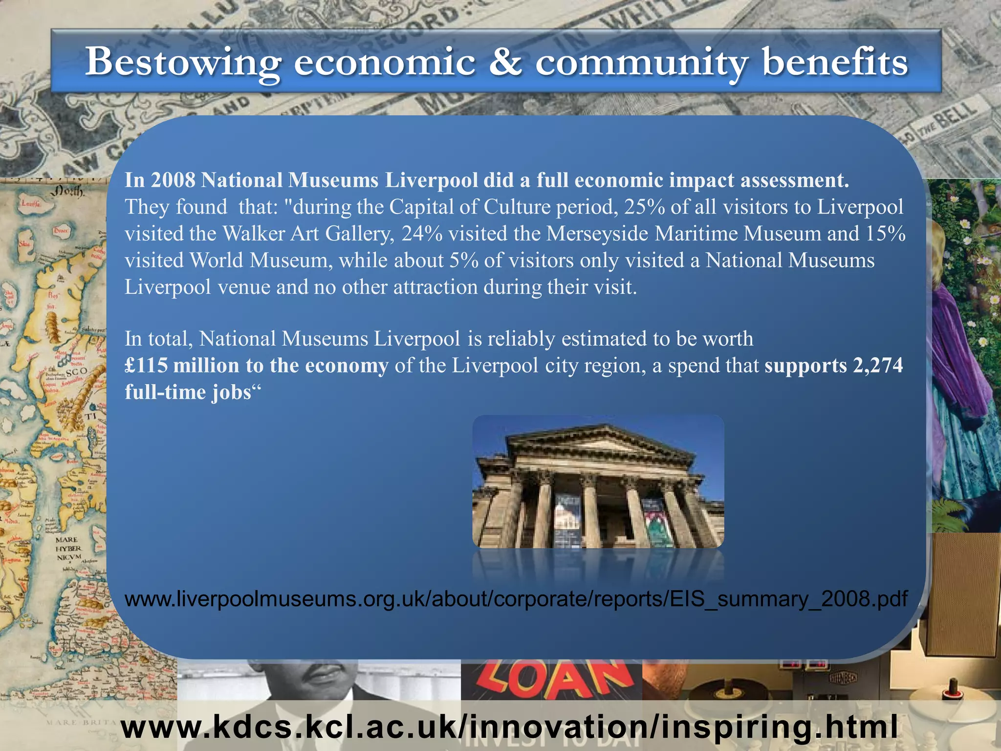 Bestowing economic & community benefits

 In 2008 National Museums Liverpool did a full economic impact assessment.
 They found that: "during the Capital of Culture period, 25% of all visitors to Liverpool
 visited the Walker Art Gallery, 24% visited the Merseyside Maritime Museum and 15%
 visited World Museum, while about 5% of visitors only visited a National Museums
 Liverpool venue and no other attraction during their visit.

 In total, National Museums Liverpool is reliably estimated to be worth
 £115 million to the economy of the Liverpool city region, a spend that supports 2,274
 full-time jobs“




 www.liverpoolmuseums.org.uk/about/corporate/reports/EIS_summary_2008.pdf




 www.kdcs.kcl.ac.uk/innovation/inspiring.html
 