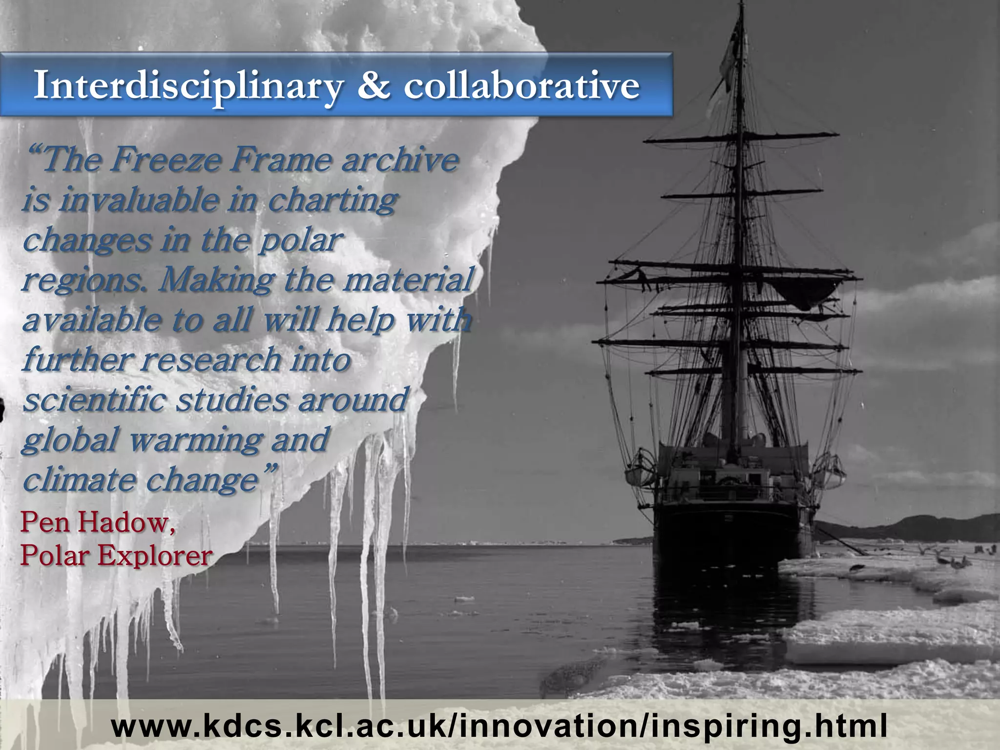 Interdisciplinary & collaborative
“The Freeze Frame archive
is invaluable in charting
changes in the polar
regions. Making the material
available to all will help with
further research into
scientific studies around
global warming and
climate change”
Pen Hadow,
Polar Explorer




      www.kdcs.kcl.ac.uk/innovation/inspiring.html
 