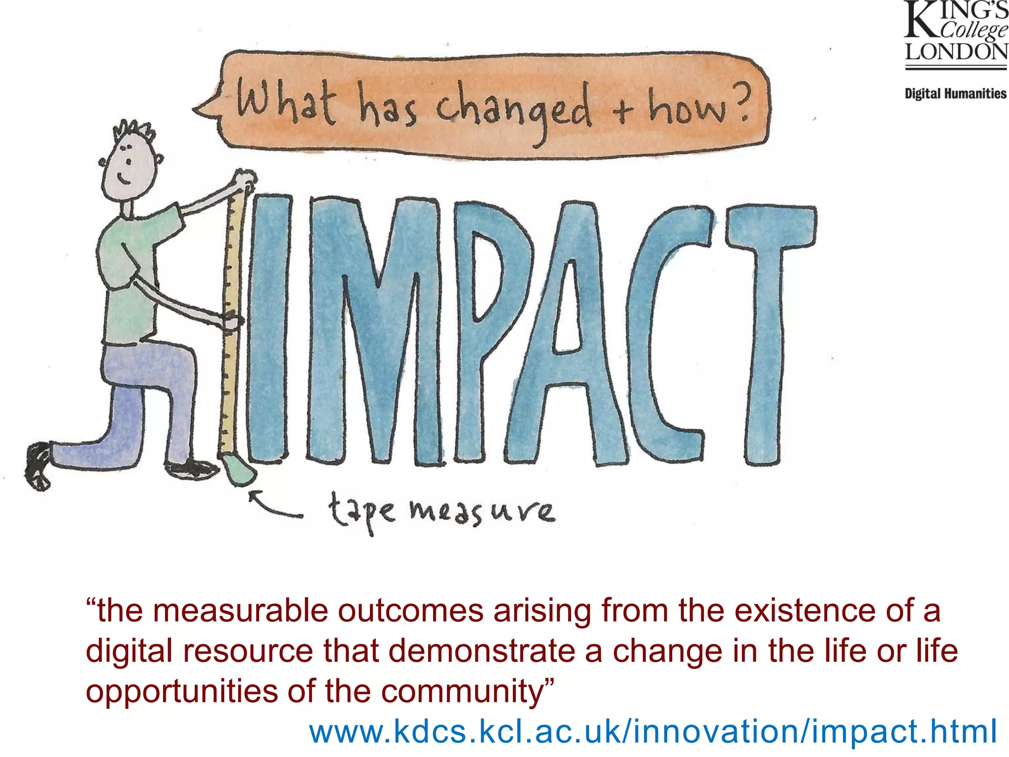 “the measurable outcomes arising from the existence of a
digital resource that demonstrate a change in the life or life
opportunities of the community”
                www.kdcs.kcl.ac.uk/innovation/impact.html
 