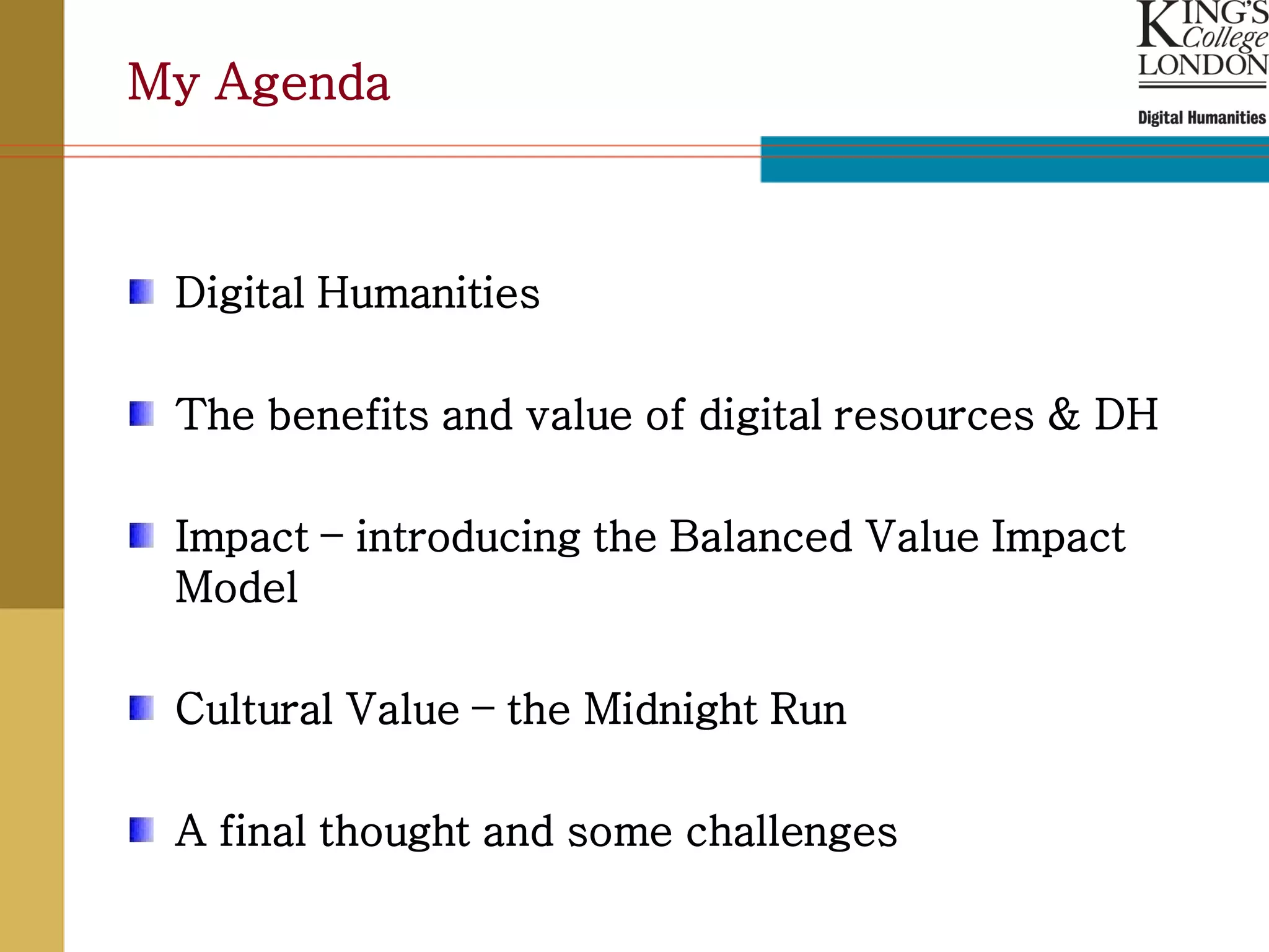 My Agenda



 Digital Humanities

 The benefits and value of digital resources & DH

 Impact – introducing the Balanced Value Impact
 Model

 Cultural Value – the Midnight Run

 A final thought and some challenges
 