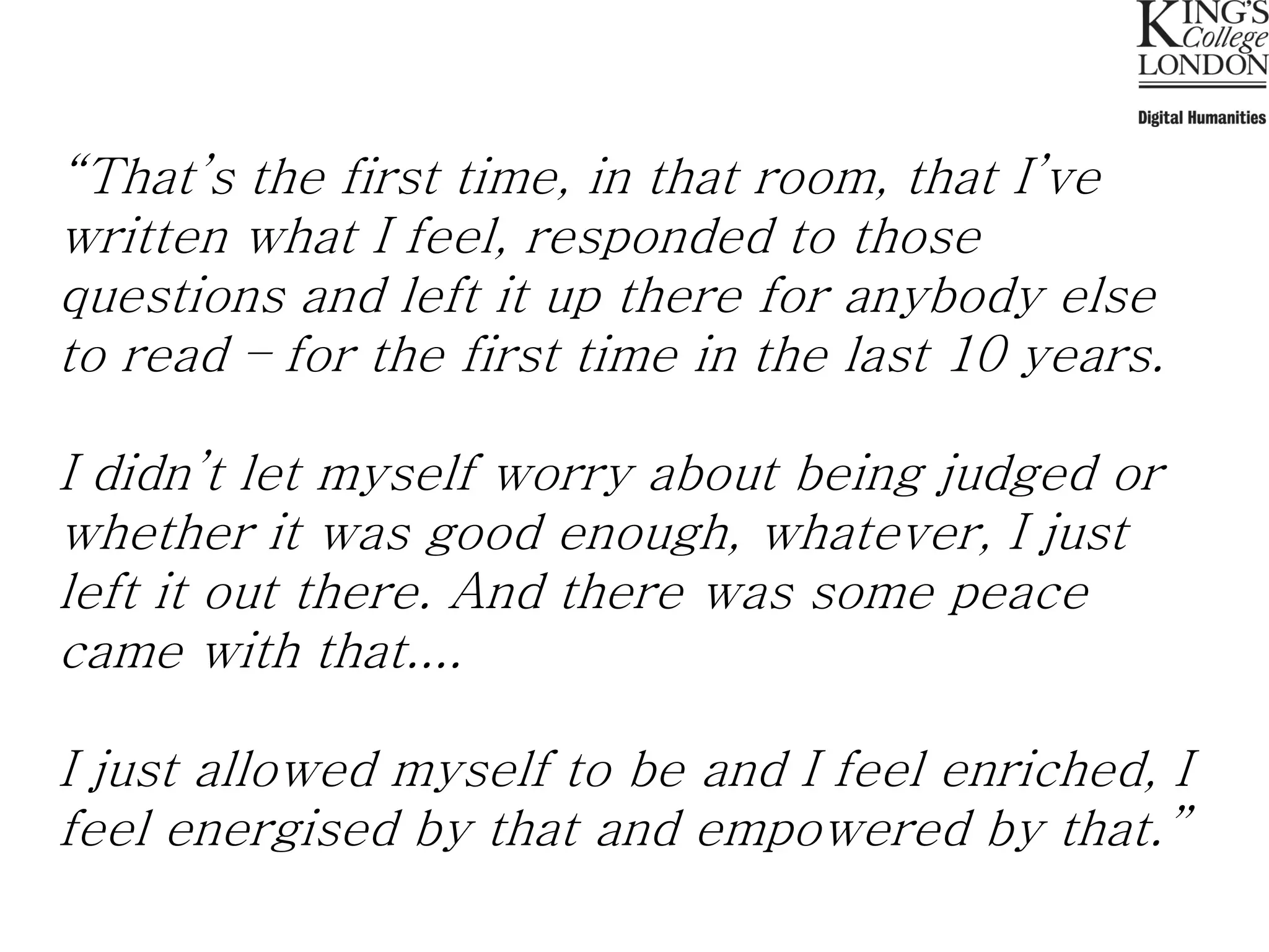 “That’s the first time, in that room, that I’ve
written what I feel, responded to those
questions and left it up there for anybody else
to read – for the first time in the last 10 years.

I didn’t let myself worry about being judged or
whether it was good enough, whatever, I just
left it out there. And there was some peace
came with that....

I just allowed myself to be and I feel enriched, I
feel energised by that and empowered by that.”
 