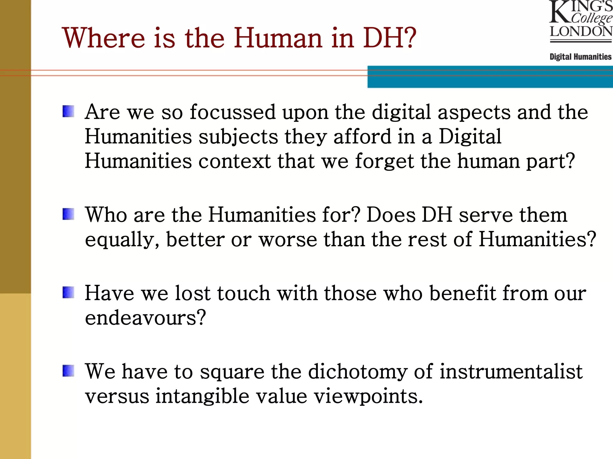 Where is the Human in DH?

 Are we so focussed upon the digital aspects and the
 Humanities subjects they afford in a Digital
 Humanities context that we forget the human part?

 Who are the Humanities for? Does DH serve them
 equally, better or worse than the rest of Humanities?

 Have we lost touch with those who benefit from our
 endeavours?

 We have to square the dichotomy of instrumentalist
 versus intangible value viewpoints.
 