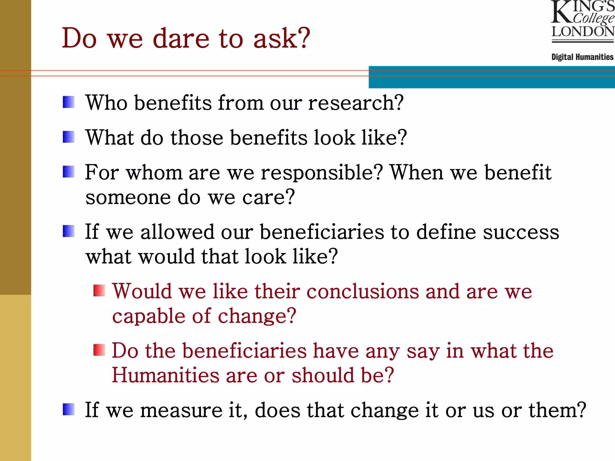 Do we dare to ask?

 Who benefits from our research?
 What do those benefits look like?
 For whom are we responsible? When we benefit
 someone do we care?
 If we allowed our beneficiaries to define success
 what would that look like?
   Would we like their conclusions and are we
   capable of change?
   Do the beneficiaries have any say in what the
   Humanities are or should be?
 If we measure it, does that change it or us or them?
 
