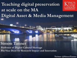 Teaching digital preservation
at scale on the MA
Digital Asset & Media Management
Simon Tanner
Professor of Digital Cultural Heritage
Pro Vice Dean for Research Impact and Innovation
Twitter: @SimonTanner
 