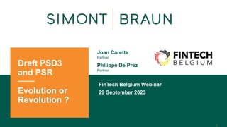 Draft PSD3
and PSR
Evolution or
Revolution ?
Joan Carette
Partner
Philippe De Prez
Partner
FinTech Belgium Webinar
29 September 2023
 