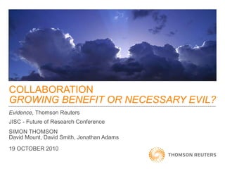 COLLABORATION GROWING BENEFIT OR NECESSARY EVIL? Evidence ,   Thomson Reuters JISC - Future of Research Conference SIMON THOMSON David Mount, David Smith, Jonathan Adams 19 OCTOBER 2010 
