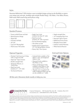 :: Fusion-welded Frame and Sash
:: Raised Exterior Design
:: Sloped Sill
:: Extruded Lift Rails
:: Air Lok™
:: Lap-Lok®
Meeting Rail
:: Flush-mount Tilt Latches
:: Single Cam Locks
(windows less than 28" wide)
:: Dual Cam Locks
(windows 28" wide or greater)
:: Fin Seal Weatherstripping
:: Tilt-in/lift-out Sash
:: Stainless Steel Constant Force
3/4" Coil Spring Balance System
:: Denny Clip™
Pivot System
:: Single-strength Glass
:: 3/4" Insulating Glass Unit
:: Intercept®
Spacer System
:: Rollformed Screen Frame
:: Fiberglass Screen Mesh
:: Lifetime Limited Warranty
:: White Interior/Exterior
Corporate Headquarters · 3948 Townsfair Way, Suite 200 · Columbus, Ohio 43219
www.simonton.com · 1-800-SIMONTON (1-800-746-6686)
The information contained is current at the time of printing. Changes to the product(s) may have been made since publication. Not all features available on all products in all areas
of the country. Please consult your sales representative prior to purchasing. Due to the limitations of the printing process, actual colors may vary from printed materials. Please see
a sample of the product before making your final color selection. Simonton Windows,® Reflections,® Lap-Lok,® Simonton Sill,® We make lasting impressions.®, ProSolar®
and the stylized “S” are registered trademarks and Air Lok,™ Denny Clip™ and Supercept™ are trademarks of Simonton Building Products, Inc. Super Spacer® is a registered trademark of
Edgetech I.G. Inc. Intercept® is a registered trademark of PPG Industries, Inc. Celcon® is a registered trademark of Celanese. ©2011 Simonton Building Products, Inc. Printed in U.S.A.
REF1187I / 0911 Publication No. 280250
:: ProSolar®
Soft Coat Low E Glass
with an Argon Gas Fill
:: Supercept™ Spacer System
:: Double-strength Glass
:: Tempered, Obscure, or
Tinted Glass
:: Dual Cam Locks
(windows 21" – 28" wide)
:: Tan Interior/Exterior
:: Colonial Grids available in Flat
White or Tan, and Sculptured
White or Tan
:: Diamond Grids available in
Flat White or Tan
:: Prairie and Perimeter Grids
available in Flat White or Tan,
and Sculptured White or Tan
:: All grids come in standard 5/8"
width. Sculptured White and Tan
are also available in 1" width.
All this and a Simonton dealer nearby to help you, too.
Standard Features
Optional Upgrades
Styles
Sculptured White Sculptured Tan
Flat White Flat Tan
Grid and Color Options
Simonton Reflections® 5050 windows come in multiple designs, giving you the flexibility to express
your unique taste and style. Available styles include Double Hung, 2-lite Slider, 3-lite Slider, Picture,
Half-round, Half-round w/leg and Eyebrow w/leg.
 