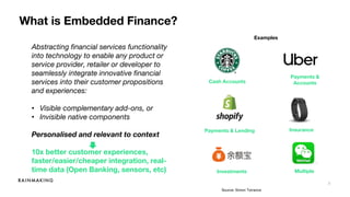 3
What is Embedded Finance?
Abstracting financial services functionality
into technology to enable any product or
service provider, retailer or developer to
seamlessly integrate innovative financial
services into their customer propositions
and experiences:
• Visible complementary add-ons, or
• Invisible native components
Personalised and relevant to context
10x better customer experiences,
faster/easier/cheaper integration, real-
time data (Open Banking, sensors, etc)
Cash Accounts
Payments &
Accounts
Investments
Payments & Lending Insurance
Examples
Multiple
Source: Simon Torrance
 