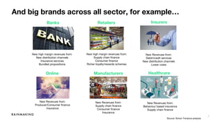 7
And big brands across all sector, for example…
Source: Simon Torrance analysis
New high margin revenues from:
New distribution channels
Insurance services
Bundled propositions
New high margin revenues from:
Supply chain finance
Consumer finance
Richer loyalty/rewards schemes
New Revenues from:
Debit/credit services
New distribution channels
Lower costs
New Revenues from:
Supply chain finance
Consumer finance
Insurance
New Revenues from:
Producer/Consumer finance
Insurance
Banks Retailers Insurers
Online
Marketplaces
Manufacturers Healthcare
New Revenues from:
Behaviour based insurance
Supply chain finance
 