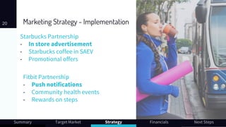 Marketing Strategy - Implementation
Starbucks Partnership
- In store advertisement
- Starbucks coffee in SAEV
- Promotional offers
20
Summary Target Market Strategy Financials Next Steps
Fitbit Partnership
- Push notifications
- Community health events
- Rewards on steps
 