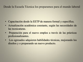 Desde la Escuela Técnica los preparamos para el mundo laboral

• Capacitación desde la EETP de manera formal y específica.
• Actualización académica constante, según las necesidades de
las tecnicaturas.
• Preparación para el nuevo empleo a través de las prácticas
profesionalizantes.
• Los egresados adquieren habilidades técnicas, mejorando los
diseños y o preparando un nuevo producto.

 