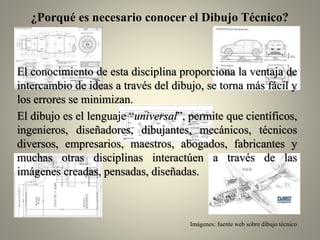 ¿Porqué es necesario conocer el Dibujo Técnico?

El conocimiento de esta disciplina proporciona la ventaja de
intercambio de ideas a través del dibujo, se torna más fácil y
los errores se minimizan.
El dibujo es el lenguaje “universal”, permite que científicos,
ingenieros, diseñadores, dibujantes, mecánicos, técnicos
diversos, empresarios, maestros, abogados, fabricantes y
muchas otras disciplinas interactúen a través de las
imágenes creadas, pensadas, diseñadas.

Imágenes: fuente web sobre dibujo técnico

 