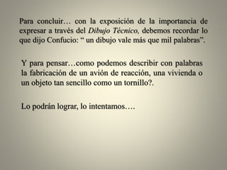 Para concluir… con la exposición de la importancia de
expresar a través del Dibujo Técnico, debemos recordar lo
que dijo Confucio: “ un dibujo vale más que mil palabras”.

Y para pensar…como podemos describir con palabras
la fabricación de un avión de reacción, una vivienda o
un objeto tan sencillo como un tornillo?.
Lo podrán lograr, lo intentamos….

 