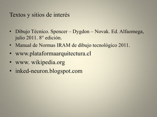 Textos y sitios de interés
• Dibujo Técnico. Spencer – Dygdon – Novak. Ed. Alfaomega,
julio 2011. 8° edición.
• Manual de Normas IRAM de dibujo tecnológico 2011.

• www.plataformaarquitectura.cl
• www. wikipedia.org
• inked-neuron.blogspot.com

 