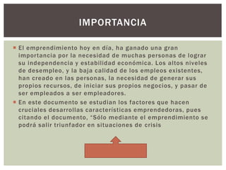  El emprendimiento hoy en día, ha ganado una gran
importancia por la necesidad de muchas personas de lograr
su independencia y estabilidad económica. Los altos niveles
de desempleo, y la baja calidad de los empleos existentes,
han creado en las personas, la necesidad de generar sus
propios recursos, de iniciar sus propios negocios, y pasar de
ser empleados a ser empleadores.
 En este documento se estudian los factores que hacen
cruciales desarrollas características emprendedoras, pues
citando el documento, “Sólo mediante el emprendimiento se
podrá salir triunfador en situaciones de crisis
IMPORTANCIA
 