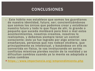  . Este hábito nos establece que somos los guardianes
de nuestra identidad, futuro, ser; concientizándonos
que somos los únicos que podemos crear y establecer
nuestro futuro y todo lo que fluye de ahí, lo grande o
pequeño que suceda moldeará para bien o mal estos
acontecimientos, nosotros creamos, nosotros lo
realizamos, y debemos siempre tener un control
consciente; esto ya fue logrado por algo anterior, sea
enseñanzas, personas que nos rodean etcétera, que
principalmente es intelectual, y basándose en ella es
convertida en física, te vas involucrando en serios
conflictos mientras pierdes noción de la realidad y se
dificultan cambios cuando ya la mente es adaptada a
estos cambias
 https://www.importancia.org/emprendimiento.php
CONCLUSIONES
 