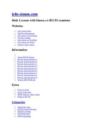 ielts-simon.com
Daily Lessons with Simon, ex-IELTS examiner
Websites
 ielts-simon home
 IELTS in Manchester
 ielts-simon on Facebook
 Teacher training
 ielts-simon on YouTube
 ielts-simon on Vimeo
 Simon's video course
Information

 About IELTS-Simon
 Recent exam questions 1
 Recent exam questions 2
 Recent exam questions 3
 Recent exam questions 4
 Recent exam questions 5
 Recent exam questions 6
 Recent exam questions 7
 Recent exam questions 8
 Recent exam questions 9
 Simon's IELTS eBook
Extra
 Simon's ebook
 Essay Correction
 NEW: Simon's video course
 Study in the UK
Categories
 About the exam
 IELTS General Writing
 IELTS Listening
 IELTS Reading
 IELTS Speaking
 