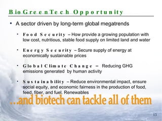 BioGreenTech Opportunity A sector driven by long-term global megatrends Food Security  – How provide a growing population with low cost, nutritious, stable food supply on limited land and water Energy Security  – Secure supply of energy at economically sustainable prices Global Climate Change –  Reducing GHG emissions generated  by human activity Sustainability  – Reduce environmental impact, ensure social equity, and economic fairness in the production of food, feed, fiber, and fuel. Renewables …and biotech can tackle all of them 