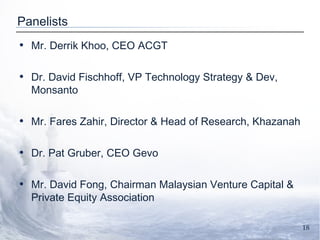 Panelists Mr. Derrik Khoo, CEO ACGT Dr. David Fischhoff, VP Technology Strategy & Dev, Monsanto   Mr. Fares Zahir, Director & Head of Research, Khazanah Dr. Pat Gruber, CEO Gevo  Mr. David Fong, Chairman Malaysian Venture Capital & Private Equity Association 