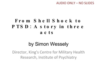 From Shell Shock to PTSD: A story in three acts  by Simon Wessely Director, King's Centre for Military Health Research, Institute of Psychiatry AUDIO ONLY – NO SLIDES 