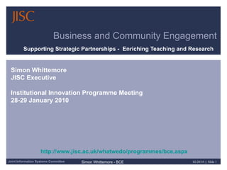 Business and Community Engagement Supporting Strategic Partnerships -  Enriching Teaching and Research  Simon Whittemore JISC Executive Institutional Innovation Programme Meeting 28-29 January 2010 http://www.jisc.ac.uk/whatwedo/programmes/bce.aspx 