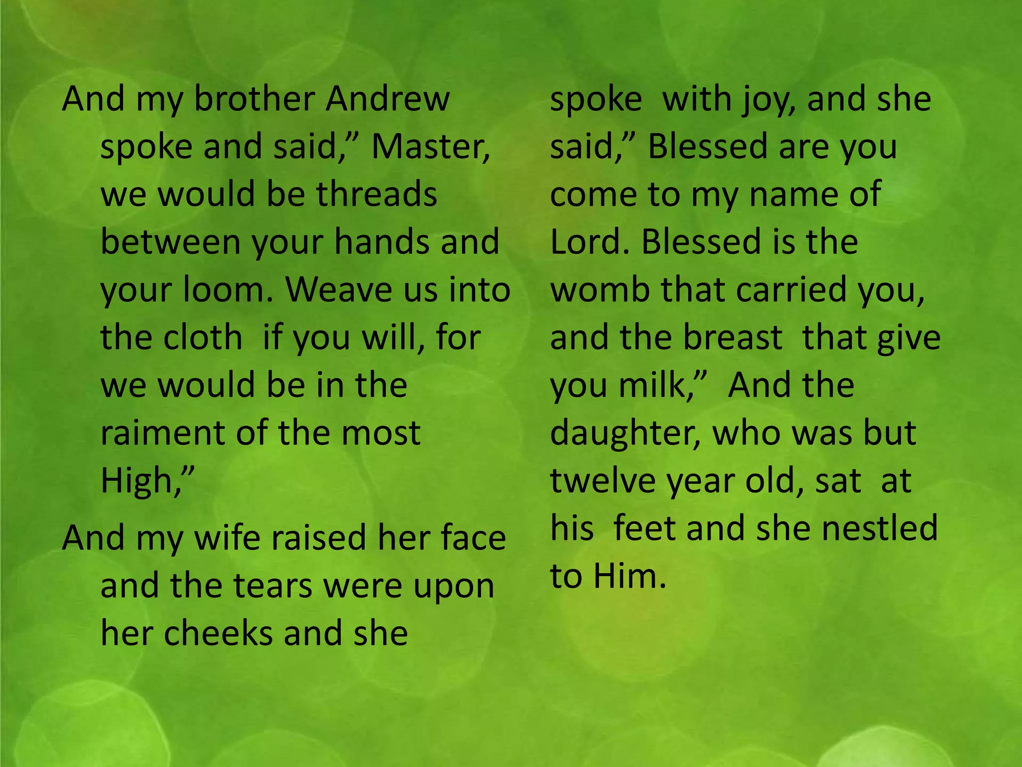And my brother Andrew 
spoke and said,” Master, 
we would be threads 
between your hands and 
your loom. Weave us into 
the cloth if you will, for 
we would be in the 
raiment of the most 
High,” 
And my wife raised her face 
and the tears were upon 
her cheeks and she 
spoke with joy, and she 
said,” Blessed are you 
come to my name of 
Lord. Blessed is the 
womb that carried you, 
and the breast that give 
you milk,” And the 
daughter, who was but 
twelve year old, sat at 
his feet and she nestled 
to Him. 
 