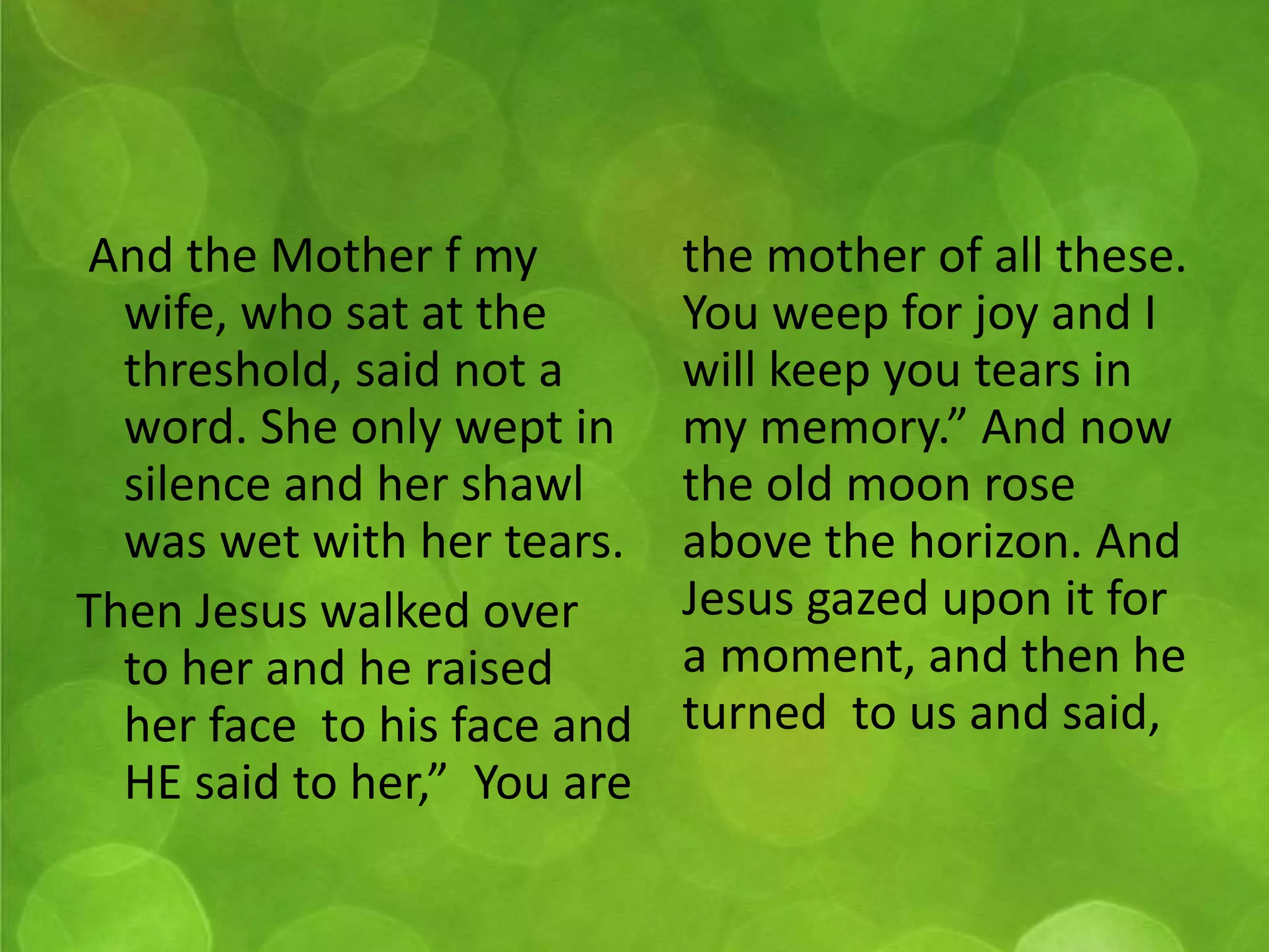 And the Mother f my 
wife, who sat at the 
threshold, said not a 
word. She only wept in 
silence and her shawl 
was wet with her tears. 
Then Jesus walked over 
to her and he raised 
her face to his face and 
HE said to her,” You are 
the mother of all these. 
You weep for joy and I 
will keep you tears in 
my memory.” And now 
the old moon rose 
above the horizon. And 
Jesus gazed upon it for 
a moment, and then he 
turned to us and said, 
 