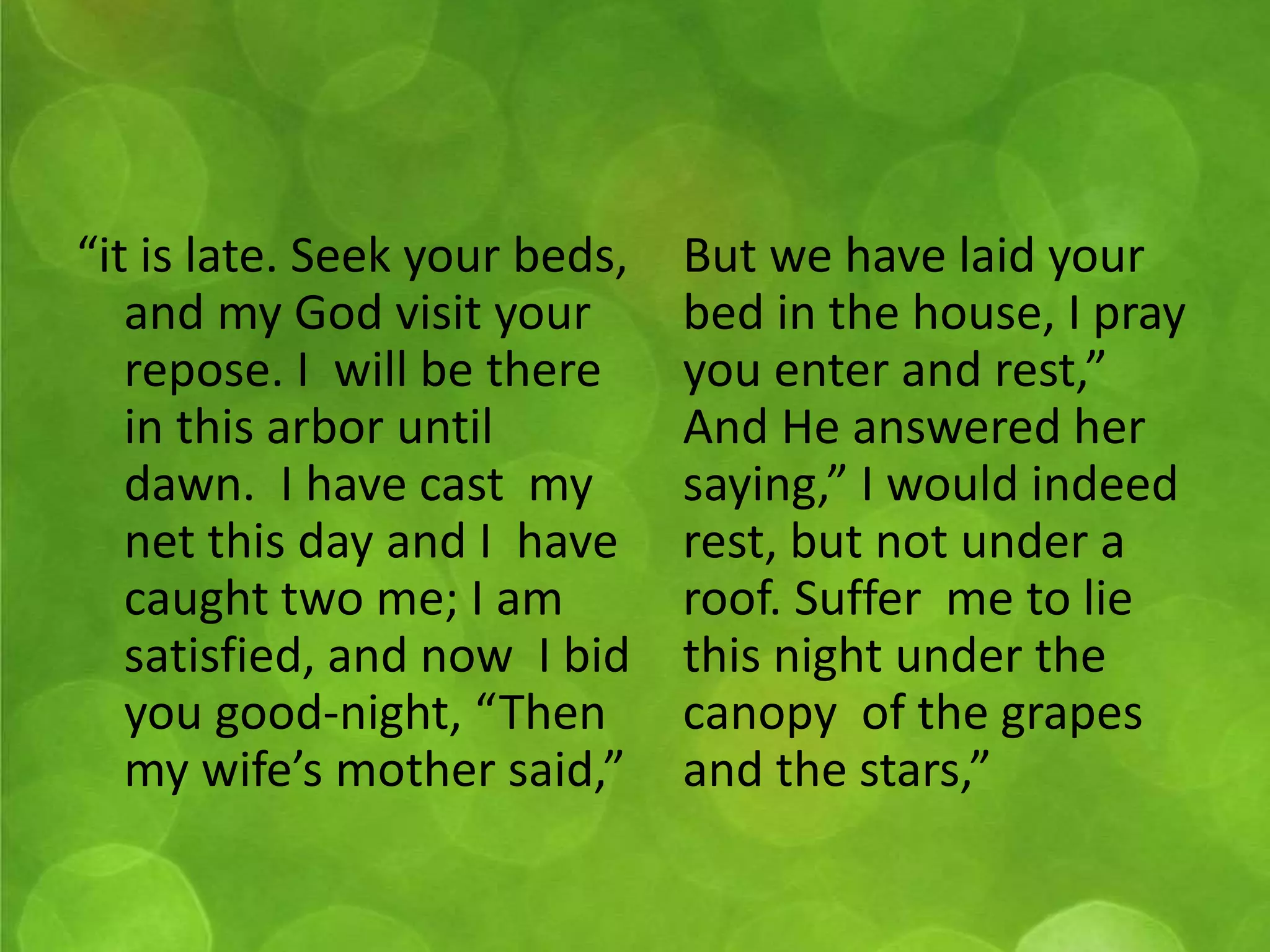 “it is late. Seek your beds, 
and my God visit your 
repose. I will be there 
in this arbor until 
dawn. I have cast my 
net this day and I have 
caught two me; I am 
satisfied, and now I bid 
you good-night, “Then 
my wife’s mother said,” 
But we have laid your 
bed in the house, I pray 
you enter and rest,” 
And He answered her 
saying,” I would indeed 
rest, but not under a 
roof. Suffer me to lie 
this night under the 
canopy of the grapes 
and the stars,” 
 