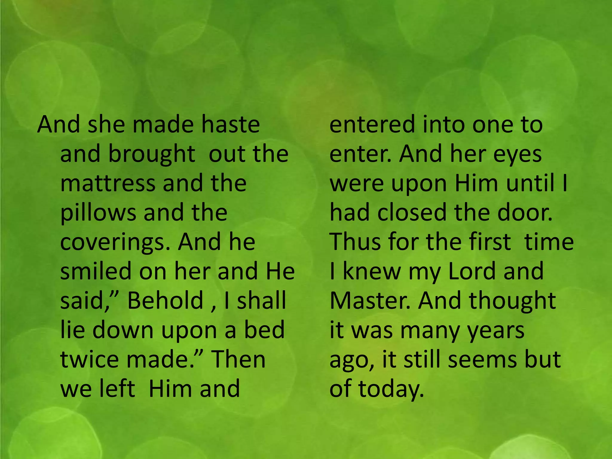 And she made haste 
and brought out the 
mattress and the 
pillows and the 
coverings. And he 
smiled on her and He 
said,” Behold , I shall 
lie down upon a bed 
twice made.” Then 
we left Him and 
entered into one to 
enter. And her eyes 
were upon Him until I 
had closed the door. 
Thus for the first time 
I knew my Lord and 
Master. And thought 
it was many years 
ago, it still seems but 
of today. 
 