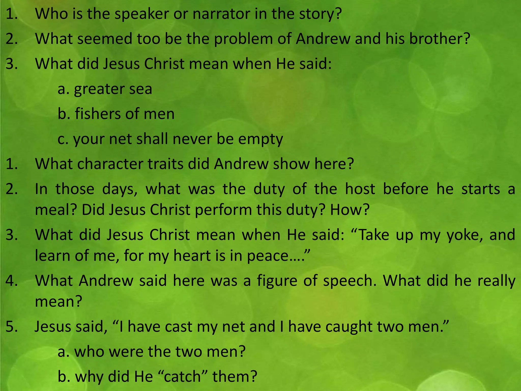 1. Who is the speaker or narrator in the story? 
2. What seemed too be the problem of Andrew and his brother? 
3. What did Jesus Christ mean when He said: 
a. greater sea 
b. fishers of men 
c. your net shall never be empty 
1. What character traits did Andrew show here? 
2. In those days, what was the duty of the host before he starts a 
meal? Did Jesus Christ perform this duty? How? 
3. What did Jesus Christ mean when He said: “Take up my yoke, and 
learn of me, for my heart is in peace….” 
4. What Andrew said here was a figure of speech. What did he really 
mean? 
5. Jesus said, “I have cast my net and I have caught two men.” 
a. who were the two men? 
b. why did He “catch” them? 
