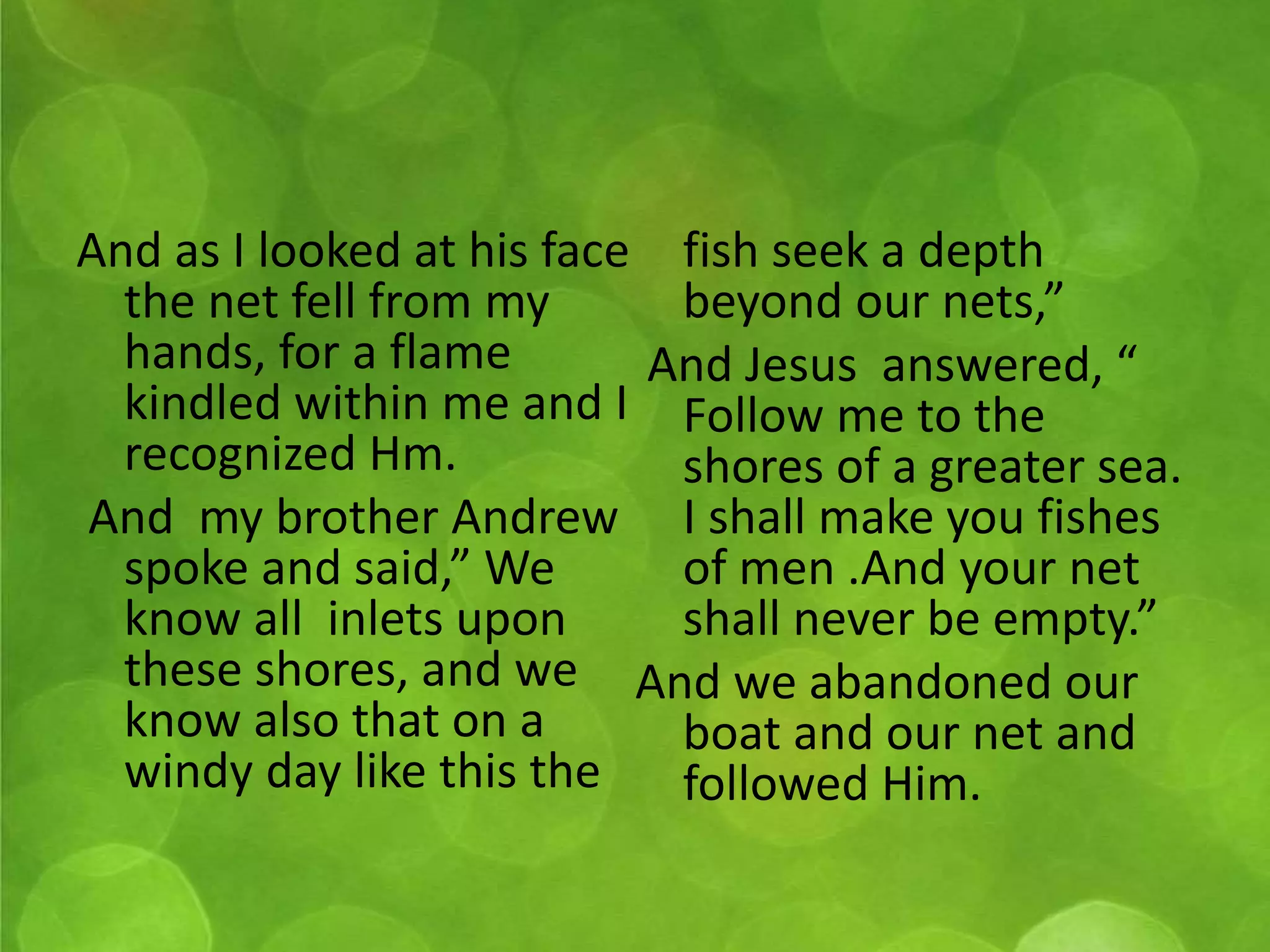And as I looked at his face 
the net fell from my 
hands, for a flame 
kindled within me and I 
recognized Hm. 
And my brother Andrew 
spoke and said,” We 
know all inlets upon 
these shores, and we 
know also that on a 
windy day like this the 
fish seek a depth 
beyond our nets,” 
And Jesus answered, “ 
Follow me to the 
shores of a greater sea. 
I shall make you fishes 
of men .And your net 
shall never be empty.” 
And we abandoned our 
boat and our net and 
followed Him. 
 