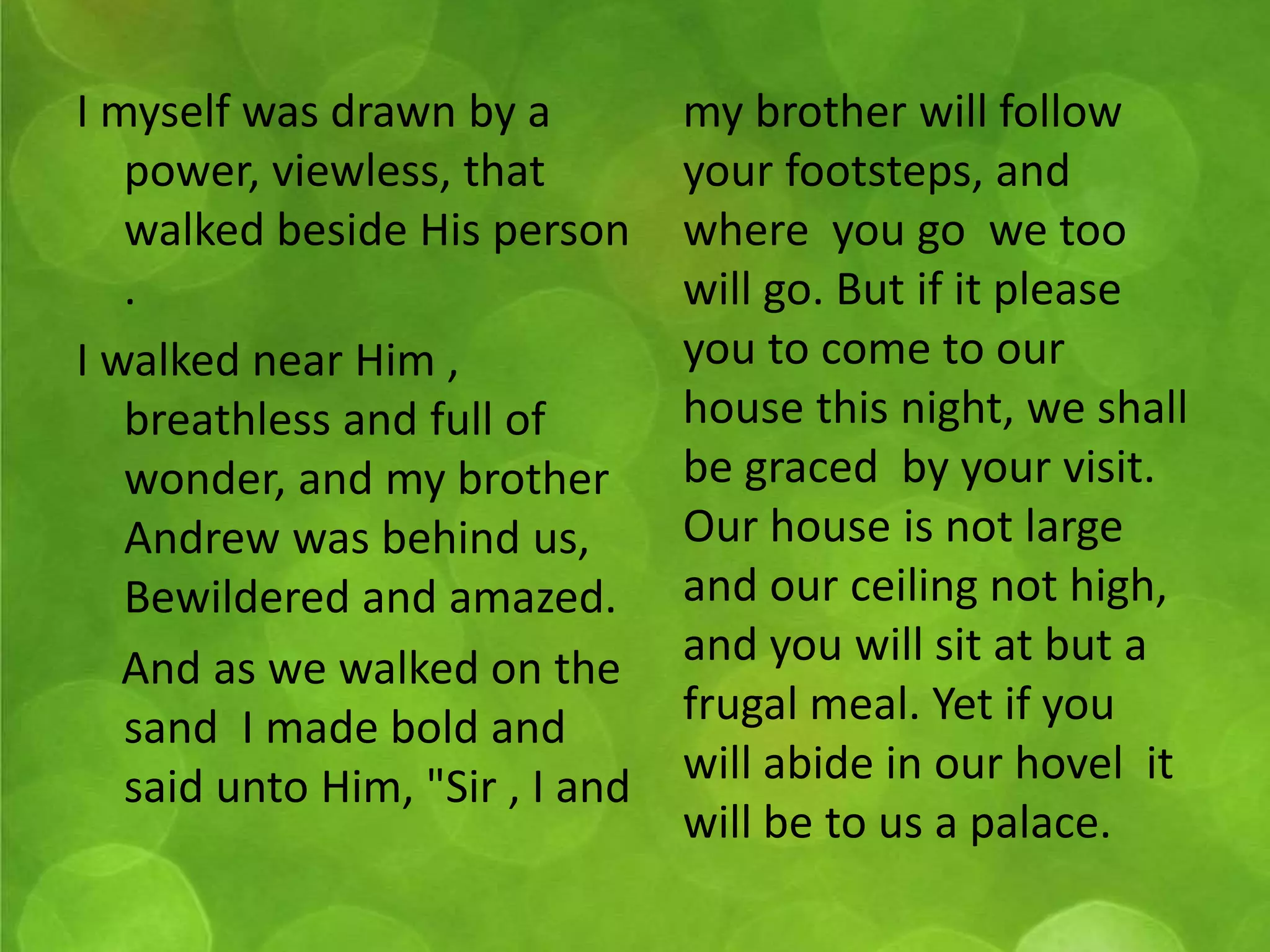 I myself was drawn by a 
power, viewless, that 
walked beside His person 
. 
I walked near Him , 
breathless and full of 
wonder, and my brother 
Andrew was behind us, 
Bewildered and amazed. 
And as we walked on the 
sand I made bold and 
said unto Him, "Sir , I and 
my brother will follow 
your footsteps, and 
where you go we too 
will go. But if it please 
you to come to our 
house this night, we shall 
be graced by your visit. 
Our house is not large 
and our ceiling not high, 
and you will sit at but a 
frugal meal. Yet if you 
will abide in our hovel it 
will be to us a palace. 
 