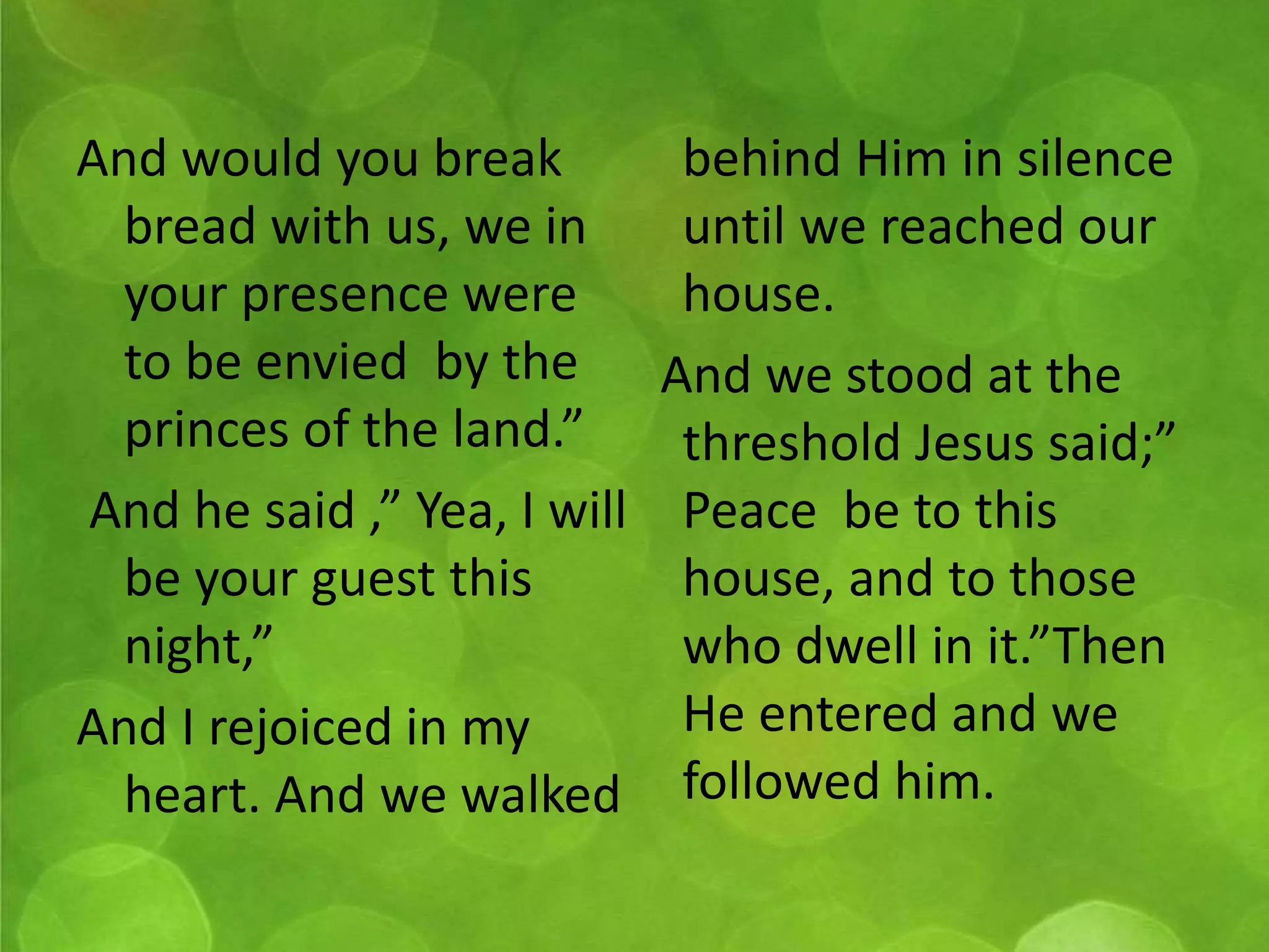 And would you break 
bread with us, we in 
your presence were 
to be envied by the 
princes of the land.” 
And he said ,” Yea, I will 
be your guest this 
night,” 
And I rejoiced in my 
heart. And we walked 
behind Him in silence 
until we reached our 
house. 
And we stood at the 
threshold Jesus said;” 
Peace be to this 
house, and to those 
who dwell in it.”Then 
He entered and we 
followed him. 
 