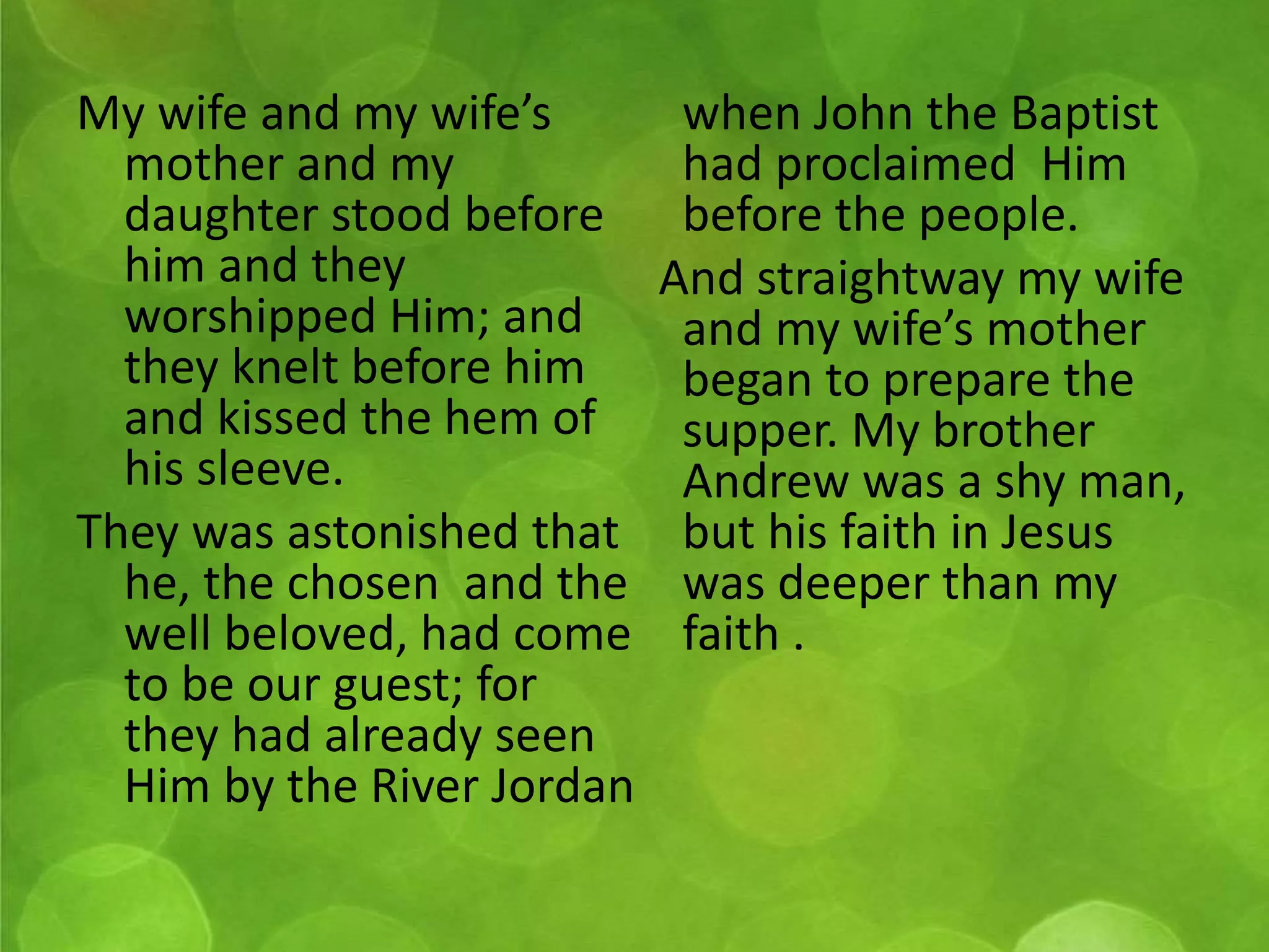 My wife and my wife’s 
mother and my 
daughter stood before 
him and they 
worshipped Him; and 
they knelt before him 
and kissed the hem of 
his sleeve. 
They was astonished that 
he, the chosen and the 
well beloved, had come 
to be our guest; for 
they had already seen 
Him by the River Jordan 
when John the Baptist 
had proclaimed Him 
before the people. 
And straightway my wife 
and my wife’s mother 
began to prepare the 
supper. My brother 
Andrew was a shy man, 
but his faith in Jesus 
was deeper than my 
faith . 
 
