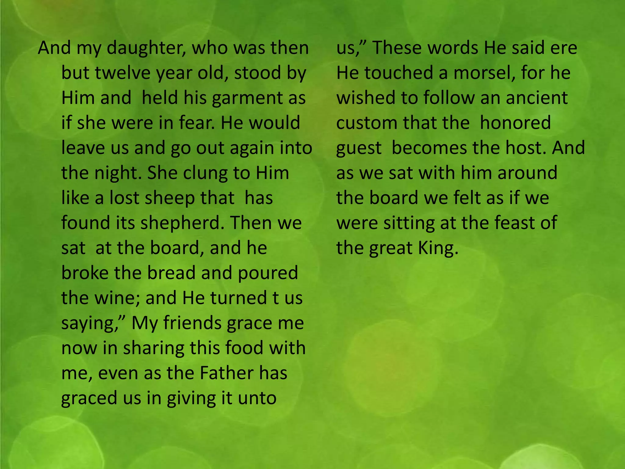 And my daughter, who was then 
but twelve year old, stood by 
Him and held his garment as 
if she were in fear. He would 
leave us and go out again into 
the night. She clung to Him 
like a lost sheep that has 
found its shepherd. Then we 
sat at the board, and he 
broke the bread and poured 
the wine; and He turned t us 
saying,” My friends grace me 
now in sharing this food with 
me, even as the Father has 
graced us in giving it unto 
us,” These words He said ere 
He touched a morsel, for he 
wished to follow an ancient 
custom that the honored 
guest becomes the host. And 
as we sat with him around 
the board we felt as if we 
were sitting at the feast of 
the great King. 
 