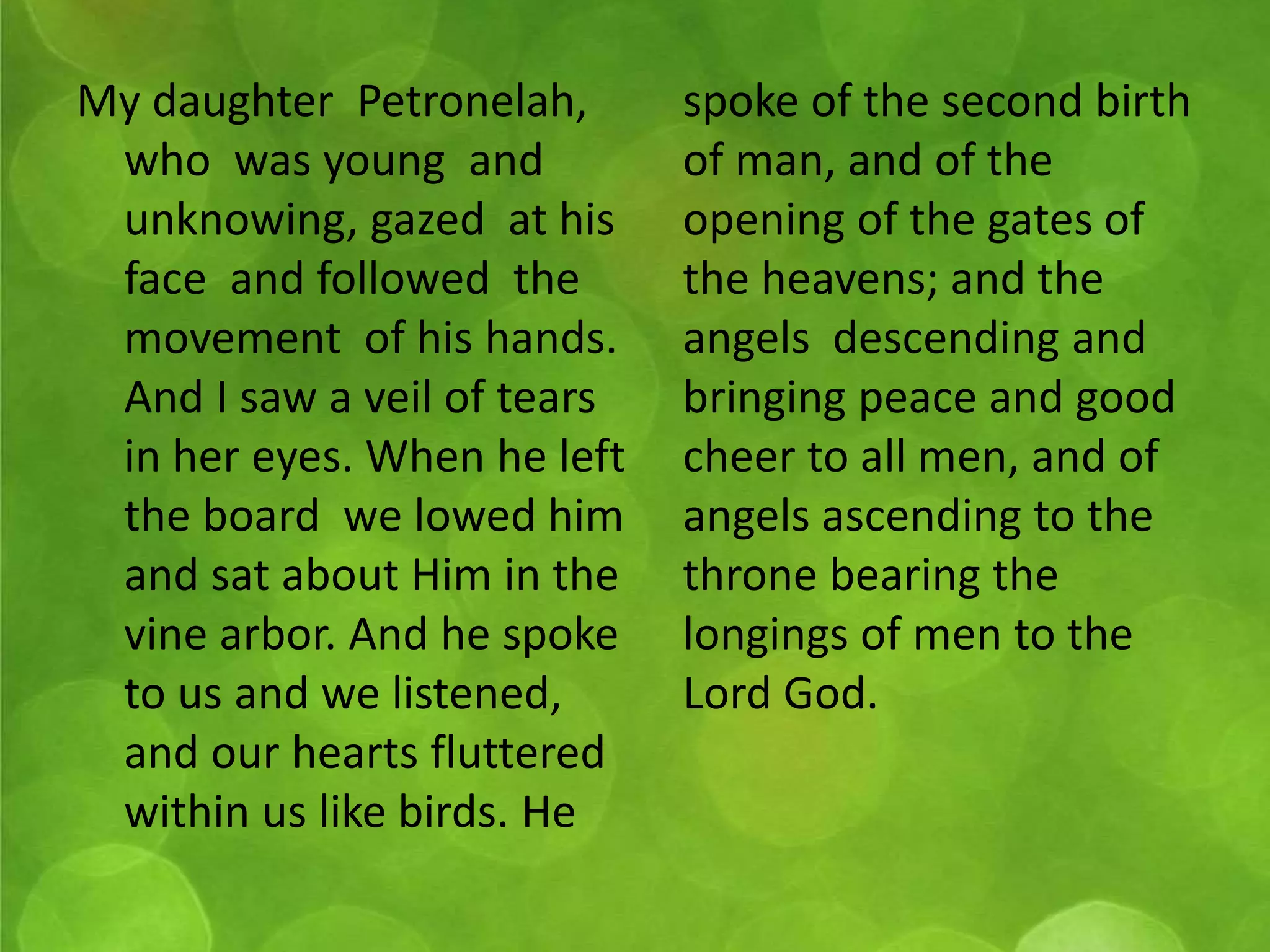 My daughter Petronelah, 
who was young and 
unknowing, gazed at his 
face and followed the 
movement of his hands. 
And I saw a veil of tears 
in her eyes. When he left 
the board we lowed him 
and sat about Him in the 
vine arbor. And he spoke 
to us and we listened, 
and our hearts fluttered 
within us like birds. He 
spoke of the second birth 
of man, and of the 
opening of the gates of 
the heavens; and the 
angels descending and 
bringing peace and good 
cheer to all men, and of 
angels ascending to the 
throne bearing the 
longings of men to the 
Lord God. 
 