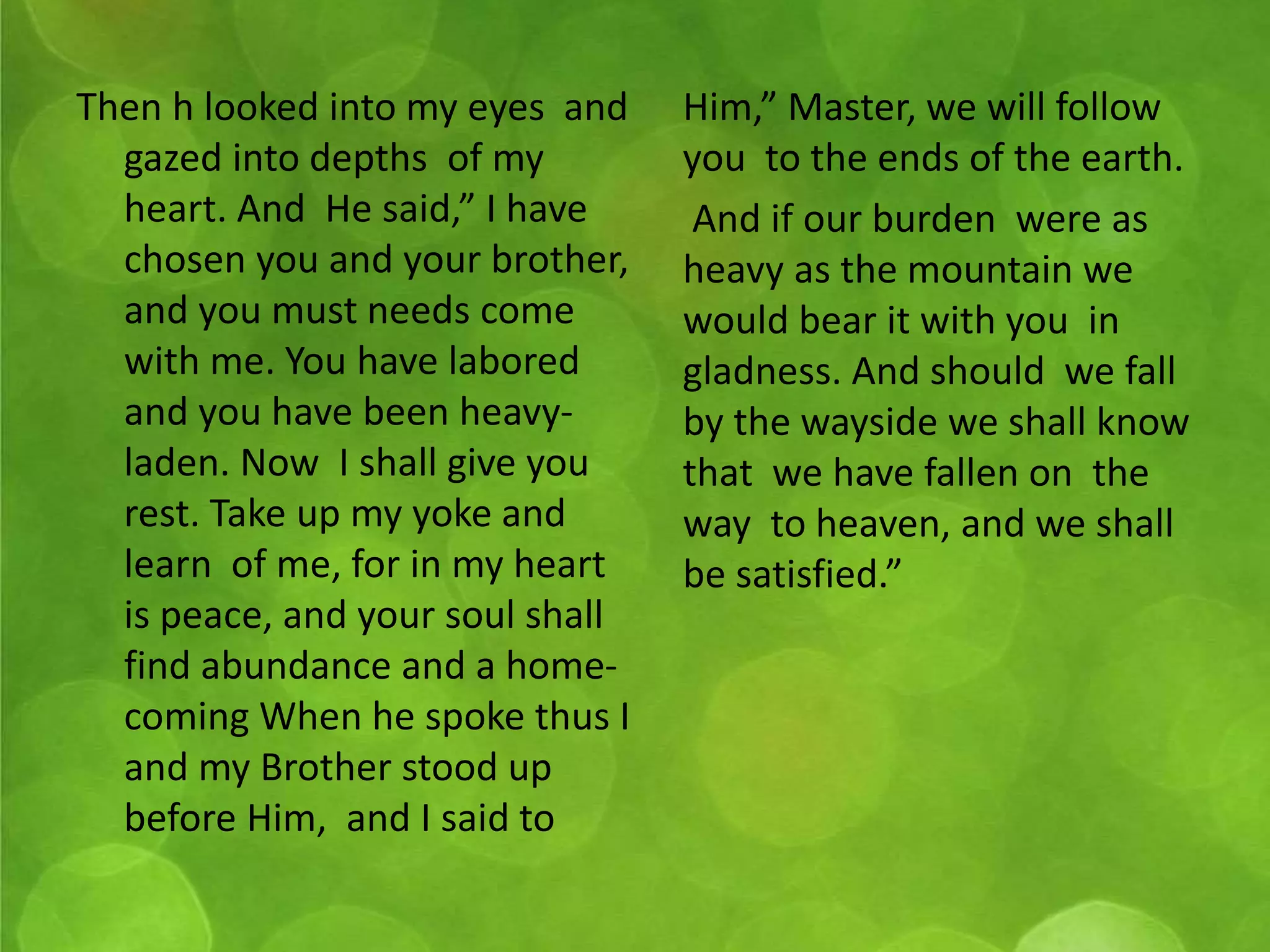Then h looked into my eyes and 
gazed into depths of my 
heart. And He said,” I have 
chosen you and your brother, 
and you must needs come 
with me. You have labored 
and you have been heavy-laden. 
Now I shall give you 
rest. Take up my yoke and 
learn of me, for in my heart 
is peace, and your soul shall 
find abundance and a home-coming 
When he spoke thus I 
and my Brother stood up 
before Him, and I said to 
Him,” Master, we will follow 
you to the ends of the earth. 
And if our burden were as 
heavy as the mountain we 
would bear it with you in 
gladness. And should we fall 
by the wayside we shall know 
that we have fallen on the 
way to heaven, and we shall 
be satisfied.” 
 