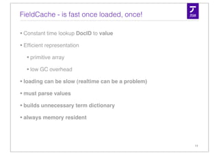 FieldCache - is fast once loaded, once!

• Constant time lookup DocID to value
• Efﬁcient representation
   • primitive array
   • low GC overhead
• loading can be slow (realtime can be a problem)
• must parse values
• builds unnecessary term dictionary
• always memory resident


                                                    11
 