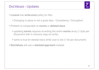 DocValues - Updates

• Lucene has write-once policy for ﬁles
   • Changing in place is not a good idea - Consistency / Corruption!
• Problem is comparable to norms or deleted docs
   • updating norms requires re-writing the entire norms array (1 byte per
    Document with in memory copy-on-write)

  • same is true for deleted docs while cost is low (1 bit per document)
• DocValues will use a stacked-approach instead




                                                                           33
 