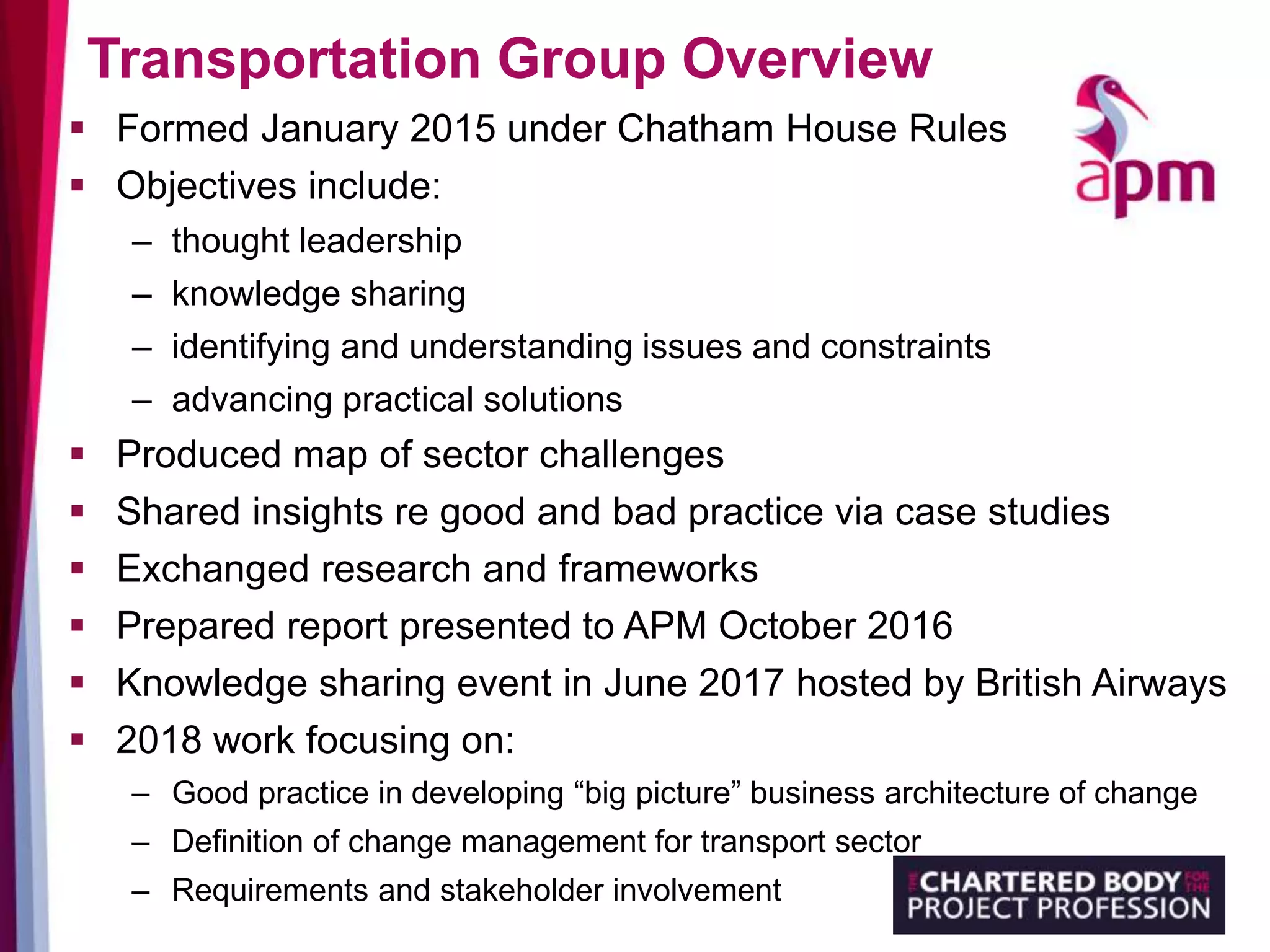 Transportation Group Overview
 Formed January 2015 under Chatham House Rules
 Objectives include:
– thought leadership
– knowledge sharing
– identifying and understanding issues and constraints
– advancing practical solutions
 Produced map of sector challenges
 Shared insights re good and bad practice via case studies
 Exchanged research and frameworks
 Prepared report presented to APM October 2016
 Knowledge sharing event in June 2017 hosted by British Airways
 2018 work focusing on:
– Good practice in developing “big picture” business architecture of change
– Definition of change management for transport sector
– Requirements and stakeholder involvement
 