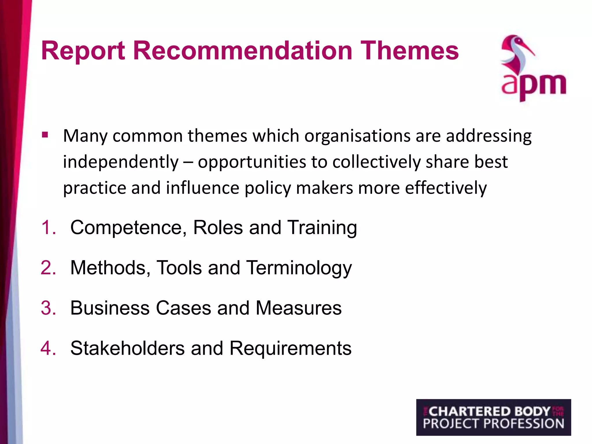 Report Recommendation Themes
 Many common themes which organisations are addressing
independently – opportunities to collectively share best
practice and influence policy makers more effectively
1. Competence, Roles and Training
2. Methods, Tools and Terminology
3. Business Cases and Measures
4. Stakeholders and Requirements
 