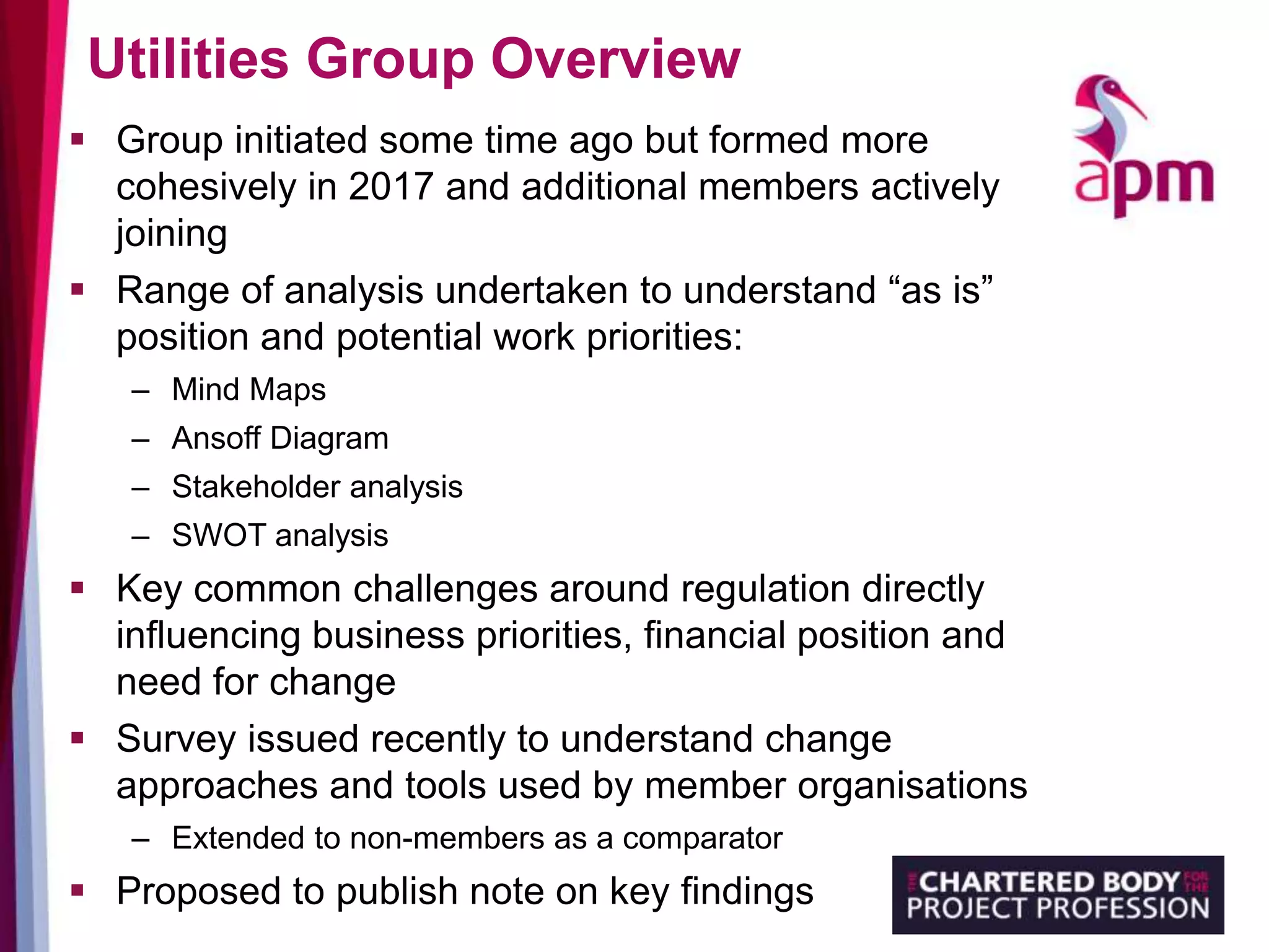 Utilities Group Overview
 Group initiated some time ago but formed more
cohesively in 2017 and additional members actively
joining
 Range of analysis undertaken to understand “as is”
position and potential work priorities:
– Mind Maps
– Ansoff Diagram
– Stakeholder analysis
– SWOT analysis
 Key common challenges around regulation directly
influencing business priorities, financial position and
need for change
 Survey issued recently to understand change
approaches and tools used by member organisations
– Extended to non-members as a comparator
 Proposed to publish note on key findings
 