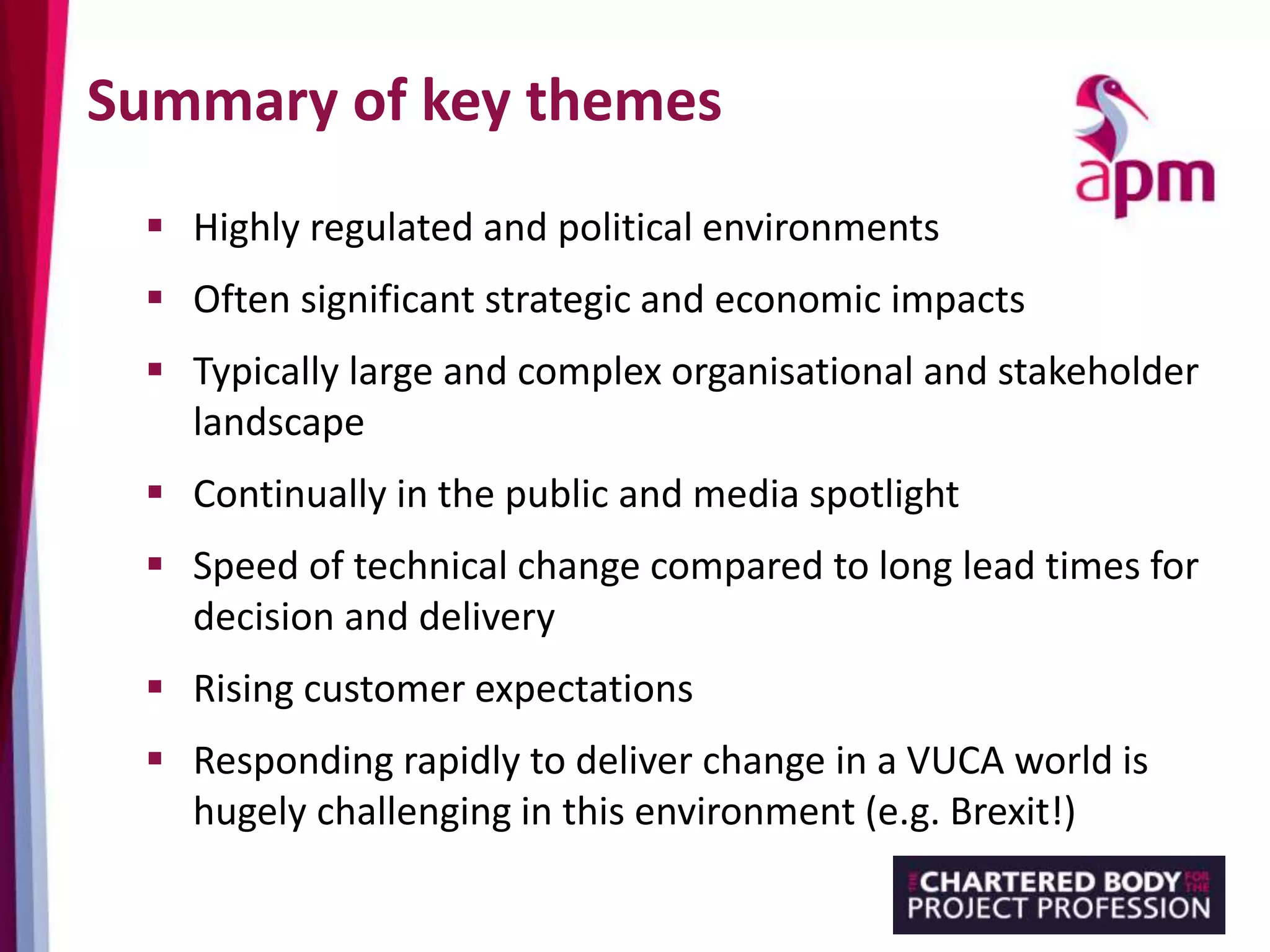 Summary of key themes
 Highly regulated and political environments
 Often significant strategic and economic impacts
 Typically large and complex organisational and stakeholder
landscape
 Continually in the public and media spotlight
 Speed of technical change compared to long lead times for
decision and delivery
 Rising customer expectations
 Responding rapidly to deliver change in a VUCA world is
hugely challenging in this environment (e.g. Brexit!)
 